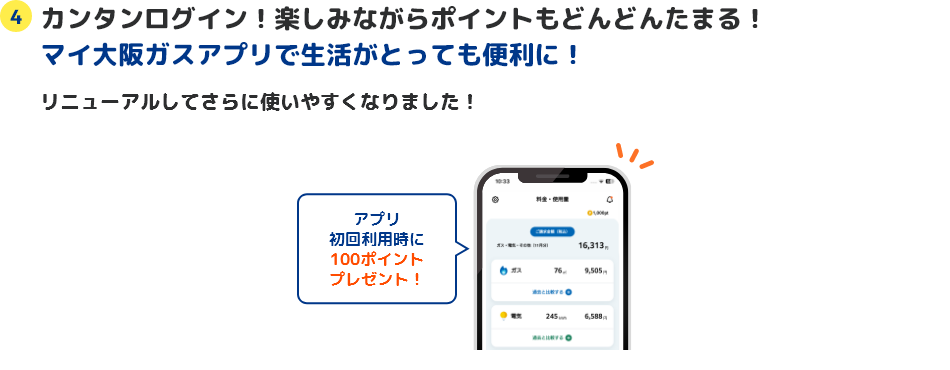 4 カンタンログイン！楽しみながらポイントもどんどんたまる！マイ大阪ガスアプリで生活がとっても便利に！ リニューアルしてさらに使いやすくなりました！ アプリ初回利用時に100ポイントプレゼント！