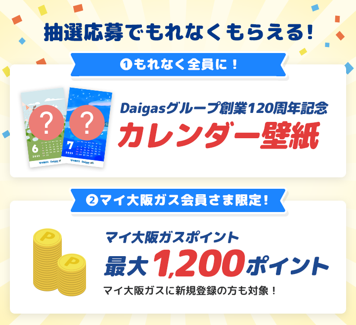 抽選応募でもれなくもらえる！ ①もれなく全員に！ Daigasグループ創業120周年記念 カレンダー壁紙 ②マイ大阪ガス会員さま限定！ マイ大阪ガスポイント最大1,200ポイント マイ大阪ガスに新規登録の方も対象！