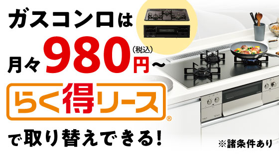 ガスコンロは月々980円（税込）〜 らく得リースで取り替えできる！※諸条件あり