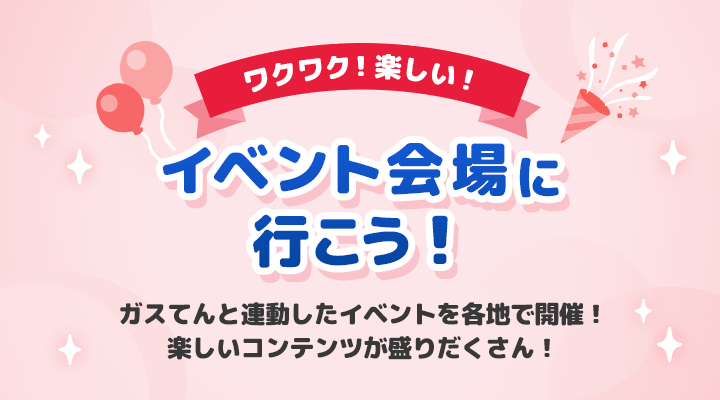 ワクワク！楽しい！イベント会場に行こう！ガスてんと連動したイベントを各地で開催！楽しいコンテンツが盛りだくさん！