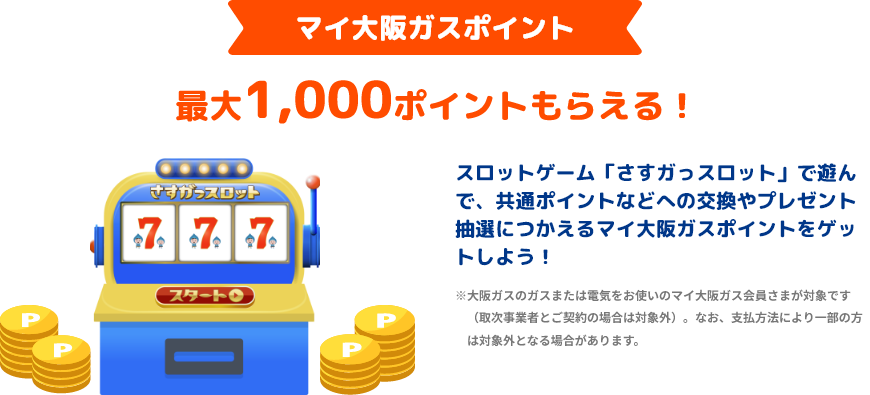 マイ大阪ガスポイント 最大1,000ポイントもらえる！ スロットゲーム「さすガっスロット」で遊んで、共通ポイントなどへの交換やプレゼント抽選につかえるマイ大阪ガスポイントをゲットしよう！ ※大阪ガスのガスまたは電気をお使いのマイ大阪ガス会員さまが対象です（取次事業者とご契約の場合は対象外）。なお支払方法により一部の方は対象外となる場合があります。
