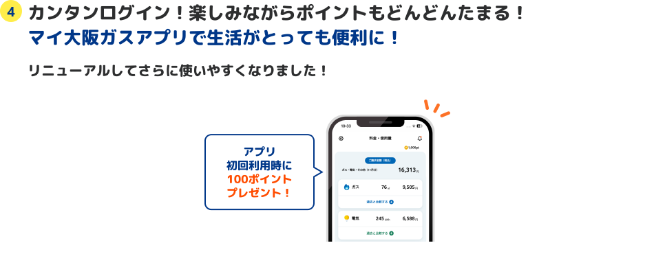 4 カンタンログイン！楽しみながらポイントもどんどんたまる！マイ大阪ガスアプリで生活がとっても便利に！ リニューアルしてさらに使いやすくなりました！ アプリ初回利用時に100ポイントプレゼント！