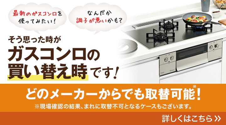 最新のガスコンロを使ってみたい！なんだか調子が悪いかも？そう思った時がガスコンロの買い替え時です！どのメーカーからでも取替可能！現場確認の結果、まれに取替不可となるケースもございます。詳しくはこちら