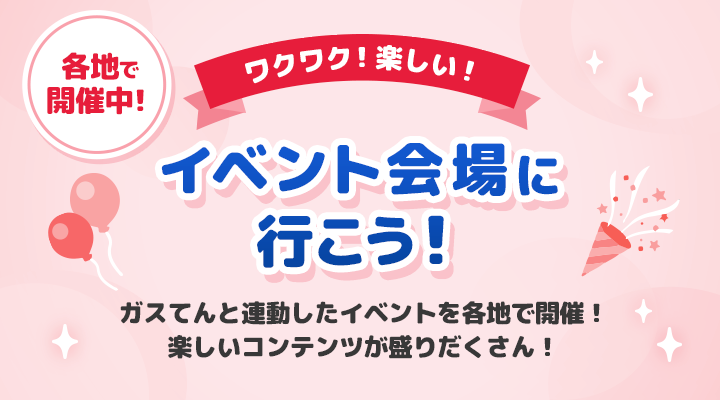 ワクワク！楽しい！イベント会場に行こう！ガスてんと連動したイベントを各地で開催！楽しいコンテンツが盛りだくさん！
