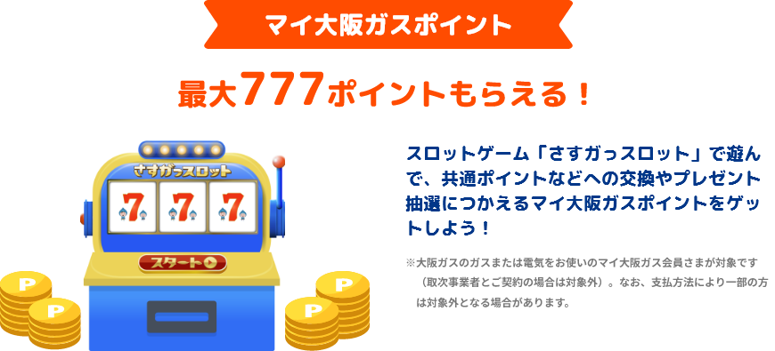 マイ大阪ガスポイント 最大777ポイントもらえる！ スロットゲーム「さすガっスロット」で遊んで、共通ポイントなどへの交換やプレゼント抽選につかえるマイ大阪ガスポイントをゲットしよう！ ※大阪ガスのガスまたは電気をお使いのマイ大阪ガス会員さまが対象です（取次事業者とご契約の場合は対象外）。なお支払方法により一部の方は対象外となる場合があります。