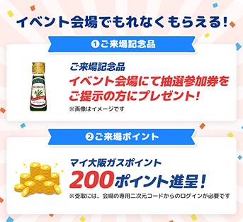 イベント会場でもれなくもらえる！①ご来場記念品 イベント会場にて抽選参加券をご提示の方にプレゼント！※画像はイメージです ②ご来場ポイント マイ大阪ガスポイント200ポイント進呈！ ※受取には、会場の専用二次元コードからのログインが必要です