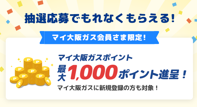 抽選応募でもれなくもらえる マイ大阪ガス会員さま限定！ マイ大阪ガスポイント最大1,000ポイント進呈！ マイ大阪ガスに新規登録の方も対象！
