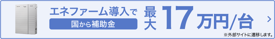 エネファーム導入で 国から補助金最大17万円/台 ※外部サイトに遷移します。