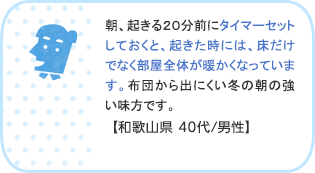 朝、起きる20分前にタイマーセットしておくと、起きた時には、床だけでなく部屋全体が暖かくなっています。布団から出にくい冬の朝の強い味方です。【和歌山県 40代/男性】