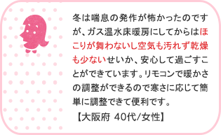 冬は喘息の発作が怖かったのですが、ガス温水床暖房にしてからはほこりが舞わないし空気も汚れず乾燥も少ないせいか、安心して過ごすことができています。リモコンで暖かさの調整ができるので寒さに応じて簡単に調整できて便利です。【大阪府 40代/女性】