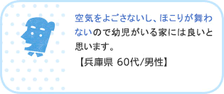 空気をよごさないし、ほこりが舞わないので幼児がいる家には良いと思います。【兵庫県 60代/男性】