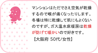 マンションはただでさえ空気が乾燥するので喉が痛くなったりします。冬場は特に乾燥して肌にもよくないのですが、ガス温水床暖房は乾燥が防げて暖かいので好きです。【大阪府 代/女性】