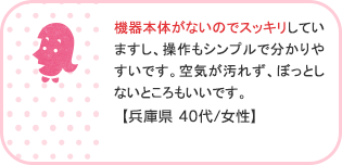機器本体がないのでスッキリしていますし、操作もシンプルで分かりやすいです。空気が汚れず、ぼっとしないところもいいです。【兵庫県 40代/女性】