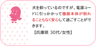 犬を飼っているのですが、電源コードに引っかかって機器本体が倒れることもなく安心して過ごすことができます。【兵庫県 30代/女性】