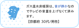 ガス温水床暖房は、音が静かなのでテレビの音量を上げなくて済みます。【京都府 30代/男性】