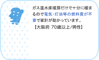 ガス温水床暖房だけで十分に暖まるので電気・灯油等の燃料費が不要で家計が助かっています。【大阪府 70歳以上/男性】