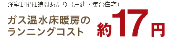 洋室14畳1時間あたり（戸建・集合住宅）ガス温水床暖房のランニングコスト約17円