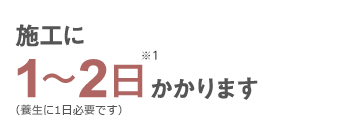 施工に1～2日※1かかります（養生に1日必要です）