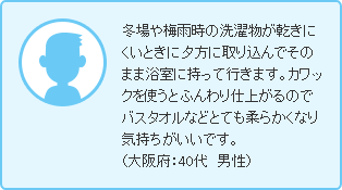 冬場や梅雨時の洗濯物が乾きにくいときに夕方に取り込んでそのまま浴室に持って行きます。カワックを使うとふんわり仕上がるのでバスタオルなどとても柔らかくなり気持ちがいいです。（大阪府：40代　男性）