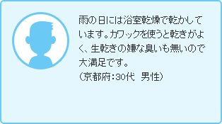雨の日には浴室乾燥で乾かしています。カワックを使うと乾きがよく、生乾きの嫌な臭いも無いので大満足です。（京都府：30代　男性）