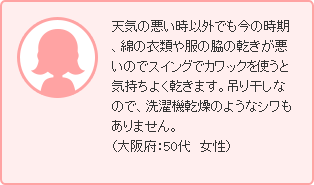 天気の悪い時以外でも今の時期、綿の衣類や服の脇の乾きが悪いのでスイングでカワックを使うと気持ちよく乾きます。吊り干しなので、洗濯機乾燥のようなシワもありません。（大阪府：50代　女性）