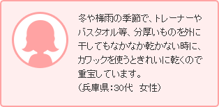 冬や梅雨の季節で、トレーナーやバスタオル等、分厚いものを外に干してもなかなか乾かない時に、カワックを使うときれいに乾くので重宝しています。（兵庫県：30代　女性）
