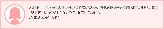 入浴後は、マンションのユニットバスで窓がない為、換気後乾燥を必ず行います。すると、特に、壁や天井にカビが生えないので、重宝しています。（兵庫県：50代　女性）