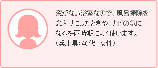 窓がない浴室なので、風呂掃除を念入りにしたときや、カビの気になる梅雨時期によく使います。（兵庫県：40代　女性）