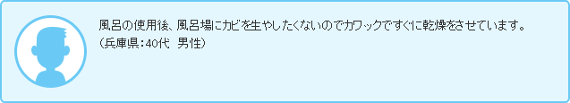 風呂の使用後、風呂場にカビを生やしたくないのでカワックですぐに乾燥をさせています。（兵庫県：40代　男性）