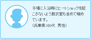 冬場に入浴時にヒートショックを起こさないよう脱衣室も含めて暖めています。（兵庫県：60代　男性）