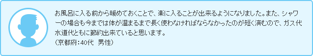 お風呂に入る前から暖めておくことで、楽に入ることが出来るようになりました。また、シャワーの場合も今までは体が温まるまで長く使わなければならなかったのが短く済むので、ガス代水道代ともに節約出来ていると思います。（京都府：40代　男性）