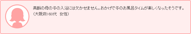 高齢の母の冬の入浴には欠かせません。おかげで冬のお風呂タイムが楽しくなったそうです。（大阪府：60代　女性）