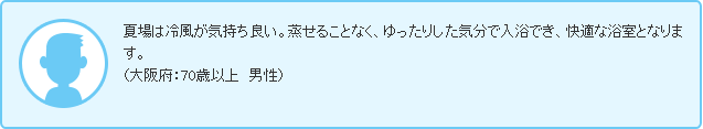 夏場は冷風が気持ち良い。蒸せることなく、ゆったりした気分で入浴でき、快適な浴室となります。（大阪府：70歳以上　男性）