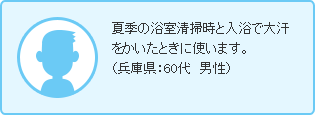 夏季の浴室清掃時と入浴で大汗をかいたときに使います。（兵庫県：60代　男性）