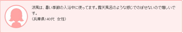 涼風は、暑い季節の入浴中に使ってます。露天風呂のような感じでのぼせないので嬉しいです。（兵庫県：40代　女性）