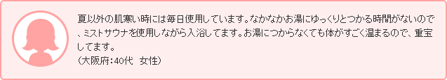 夏以外の肌寒い時には毎日使用しています。なかなかお湯にゆっくりとつかる時間がないので、ミストサウナを使用しながら入浴してます。お湯につからなくても体がすごく温まるので、重宝してます。（大阪府：40代　女性）