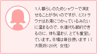 １人暮らしのためシャワーで済ませることが多いのですが、ミストサウナはお湯につかっているみたいに温まるので、水道代も節約できるのに、体も温まり、とても重宝しています。冬場は毎日使います！（大阪府：20代　女性）