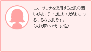 ミストサウナを使用すると肌の潤いがよくて、化粧のノリがよく、つるつるなお肌です。（大阪府：50代　女性）