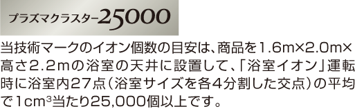 プラズマクラスター25000　当技術マークのイオン個数の目安は、商品を1.6m×2.0m×高さ2.2mの浴室の天井に設置して、「浴室イオン」運転時に浴室内27点（浴室サイズを各4分割した交点）の平均で1cm3当たり25,000個以上です。