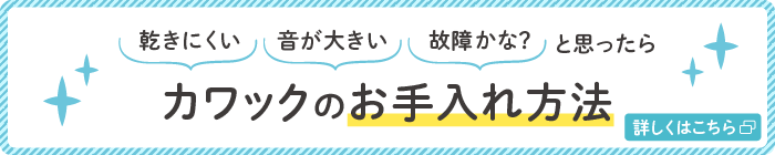 乾きにくい、音が大きい、故障かな？と思ったら カワックのお手入れ方法 詳細はこちら