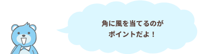 角に風を当てるのがポイントだよ！