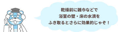 乾燥前に雑巾などで浴室の壁・床の水滴をふき取るとさらに効果的じゃぞ！