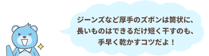 ジーンズなど厚手のズボンは筒状に、長いものはできるだけ短く干すのも、手早く乾かすコツだよ！