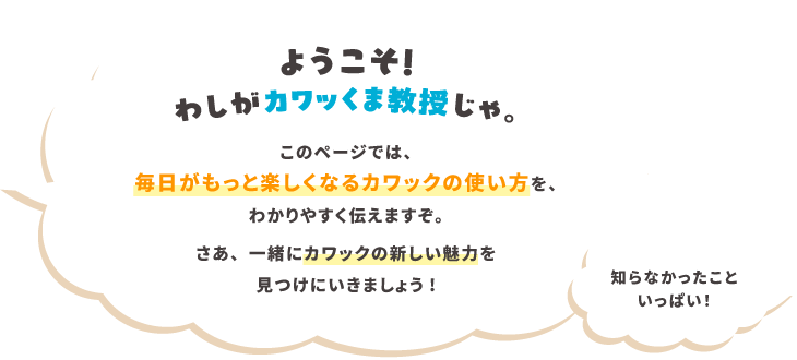ようこそ！わしがカワッくま教授じゃ　毎日がもっと楽しくなるカワックの使い方を、わかりやすく伝えますぞ。さぁ、一緒にカワックの新しい魅力を見つけにいきましょう！知らなかったこといっぱい！