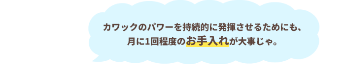 カワックのパワーを持続的に発揮させるためにも、月に1回程度のお手入れが大事じゃ。