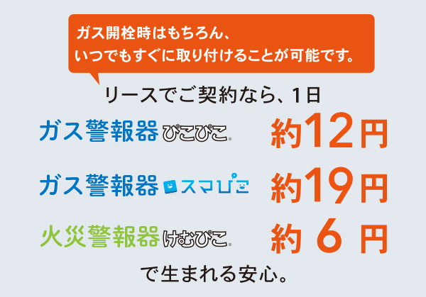 ガス開栓時はもちろん、いつでもすぐに取り付けることが可能です。　リースでご契約なら、1日　ガス警報器ぴこぴこ約12円　ガス警報器スマぴこ約19円　火災警報器けむぴこ約6円　で生まれる安心。