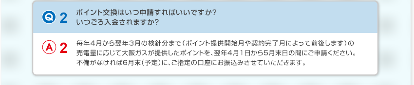 【Q2：ポイント交換はいつ申請すればいいですか？いつごろ入金されますか？】A2：毎年4月から翌年3月の検針分まで（ポイント提供開始月や契約完了月によって前後します）の売電量に応じて大阪ガスが提供したポイントを、翌年4月1日から5月末日の間にご申請ください。不備がなければ6月末（予定）に、ご指定の口座にお振込みさせていただきます。