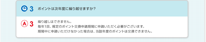 【Q3：ポイントは次年度に繰り越せますか？】A3：繰り越しはできません。毎年1回、規定のポイント交換申請期間に申請いただく必要がございます。期間中に申請いただけなかった場合は、当該年度のポイントは交換できません。