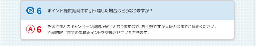 【Q6：ポイント提供期間中に引っ越した場合はどうなりますか？】A6：お客さまとのキャンペーン契約が終了となりますので、お手数ですが大阪ガスまでご連絡ください。ご契約終了までの累積ポイントを交換させていただきます。