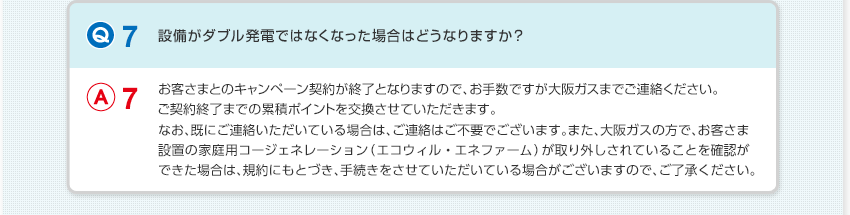 【Q7：設備がダブル発電ではなくなった場合はどうなりますか？】A7：お客さまとのキャンペーン契約が終了となりますので、お手数ですが大阪ガスまでご連絡ください。ご契約終了までの累積ポイントを交換させていただきます。なお、既にご連絡いただいている場合は、ご連絡はご不要でございます。また、大阪ガスの方で、お客さま設置の家庭用コージェネレーション（エコウィル・エネファーム）が取り外しされていることを確認ができた場合は、規約にもとづき、手続きをさせていただいている場合がございますので、ご了承ください。